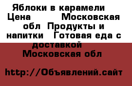 Яблоки в карамели  › Цена ­ 200 - Московская обл. Продукты и напитки » Готовая еда с доставкой   . Московская обл.